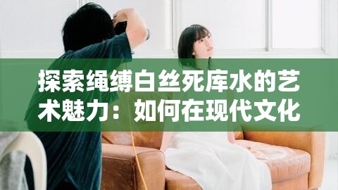 探索绳缚白丝死库水的艺术魅力：如何在现代文化中展现独特美学与创意表达