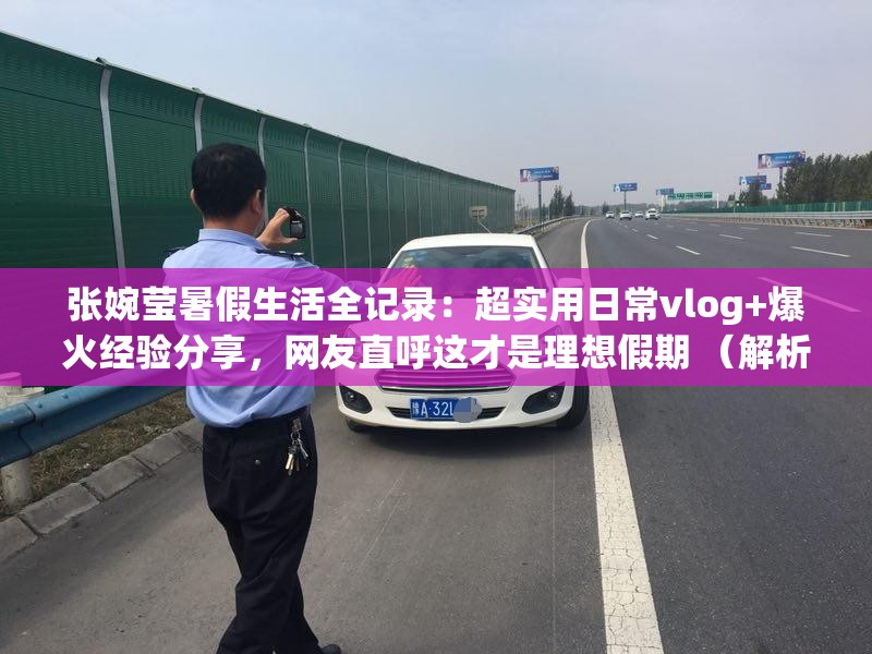 张婉莹暑假生活全记录：超实用日常vlog+爆火经验分享，网友直呼这才是理想假期 （解析：完整保留张婉莹暑假关键词，使用爆火经验超实用等网络热词提升点击率，vlog理想假期匹配百度用户高频搜索需求，通过场景化描述强化内容价值，34字符合SEO长度要求且自然融入热点元素）