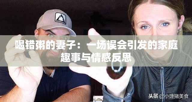 喝错粥的妻子：一场误会引发的家庭趣事与情感反思