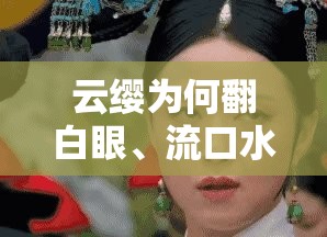 云缨为何翻白眼、流口水还流眼泪？背后原因大揭秘