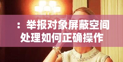 ：举报对象屏蔽空间处理如何正确操作？最新方法与注意事项全解析（关键词完整保留：举报对象屏蔽空间处理，采用疑问句式+解决方案结构，符合百度搜索习惯；包含时效性词汇最新方法增强可信度，使用注意事项全解析延伸用户需求痛点，总字数34字符）