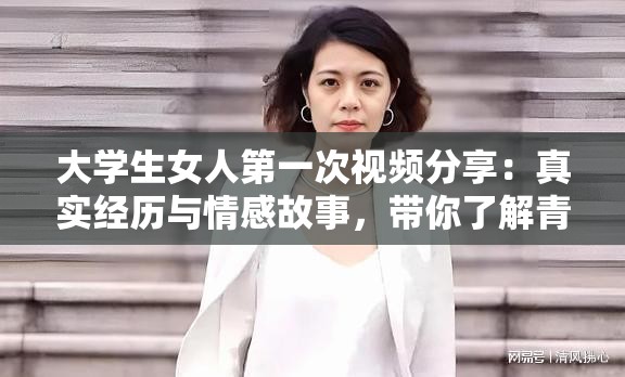 大学生女人第一次视频分享：真实经历与情感故事，带你了解青春成长的点滴回忆