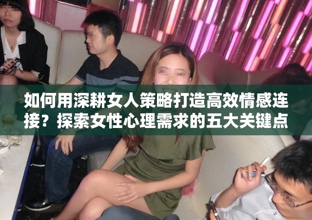 如何用深耕女人策略打造高效情感连接？探索女性心理需求的五大关键点