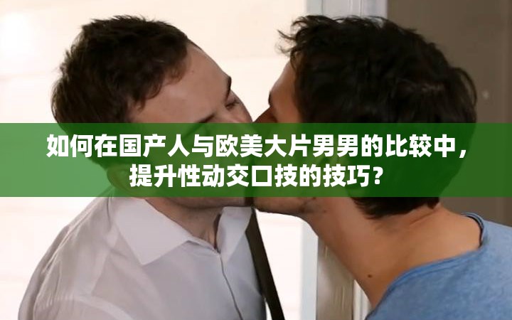 如何在国产人与欧美大片男男的比较中，提升性动交口技的技巧？