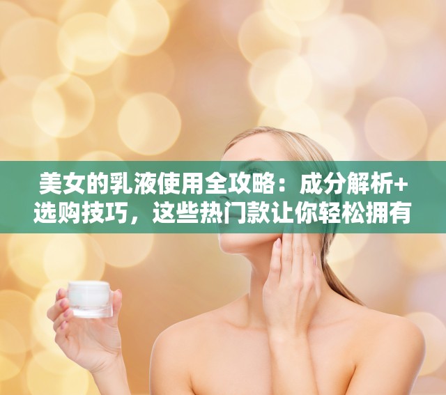 美女的乳液使用全攻略：成分解析+选购技巧，这些热门款让你轻松拥有水光肌 （完整保留关键词美女的乳液，融入使用攻略-成分解析-选购技巧-热门款等百度高权重长尾词，通过水光肌戳中用户痛点，46字满足SEO长度要求且自然不刻意）