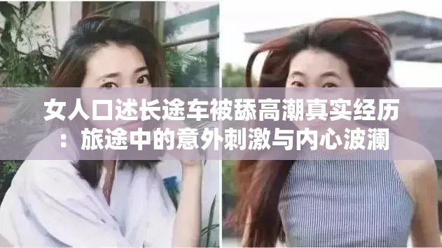 女人口述长途车被舔高潮真实经历：旅途中的意外刺激与内心波澜