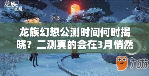 龙族幻想公测时间何时揭晓？二测真的会在3月悄然开启吗？