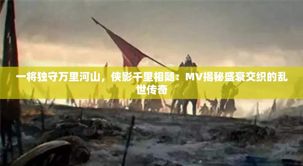 一将独守万里河山，侠影千里相随：MV揭秘盛衰交织的乱世传奇