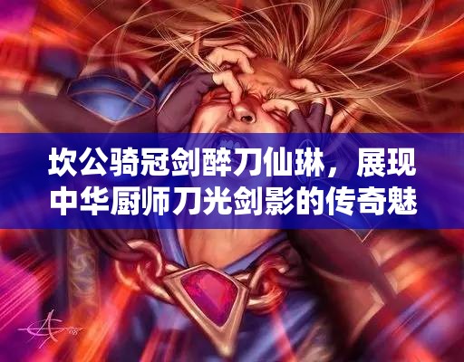 坎公骑冠剑醉刀仙琳，展现中华厨师刀光剑影的传奇魅力