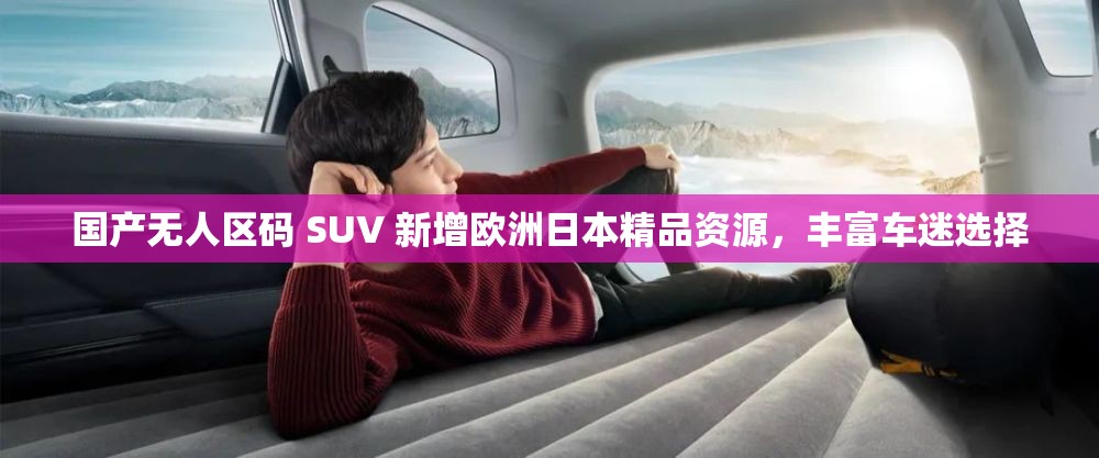 国产无人区码 SUV 新增欧洲日本精品资源，丰富车迷选择