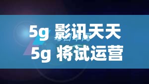 5g 影讯天天 5g 将试运营不打烊，带你体验极致视觉盛宴