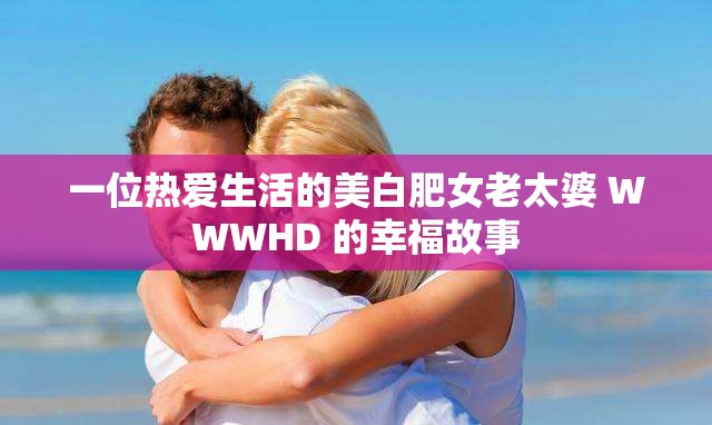 一位热爱生活的美白肥女老太婆 WWWHD 的幸福故事