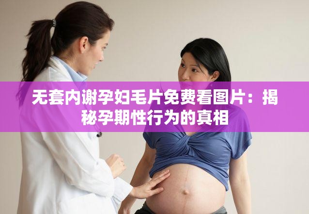 无套内谢孕妇毛片免费看图片：揭秘孕期性行为的真相